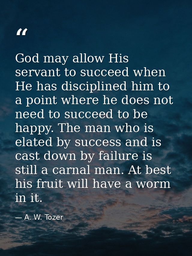 God may allow His servant to succeed when He has disciplined him to a point where he does not need to succeed to be happ — A. W. Tozer
