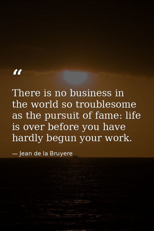 There is no business in the world so troublesome as the pursuit of fame: life is over before you have hardly begun your  — Jean de la Bruyere