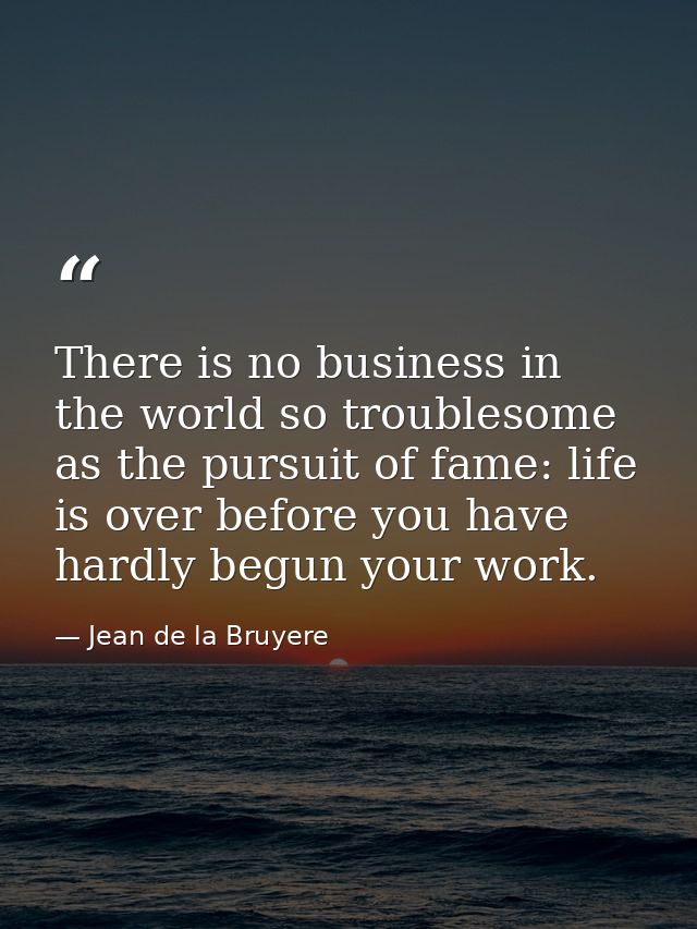 There is no business in the world so troublesome as the pursuit of fame: life is over before you have hardly begun your  — Jean de la Bruyere