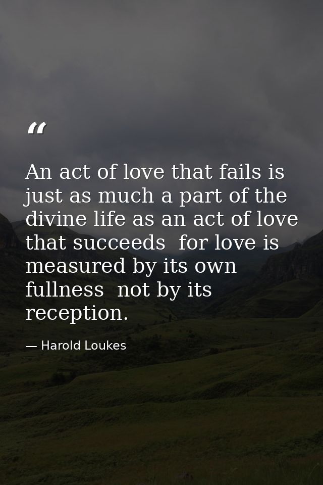 An act of love that fails is just as much a part of the divine life as an act of love that succeeds  for love is measure — Harold Loukes