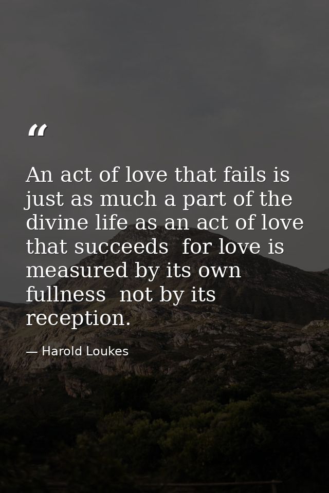 An act of love that fails is just as much a part of the divine life as an act of love that succeeds  for love is measure — Harold Loukes