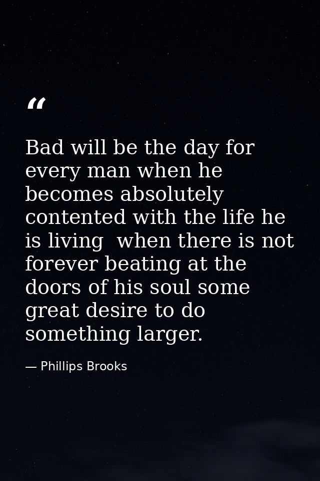 Bad will be the day for every man when he becomes absolutely contented with the life he is living  when there is not for — Phillips Brooks