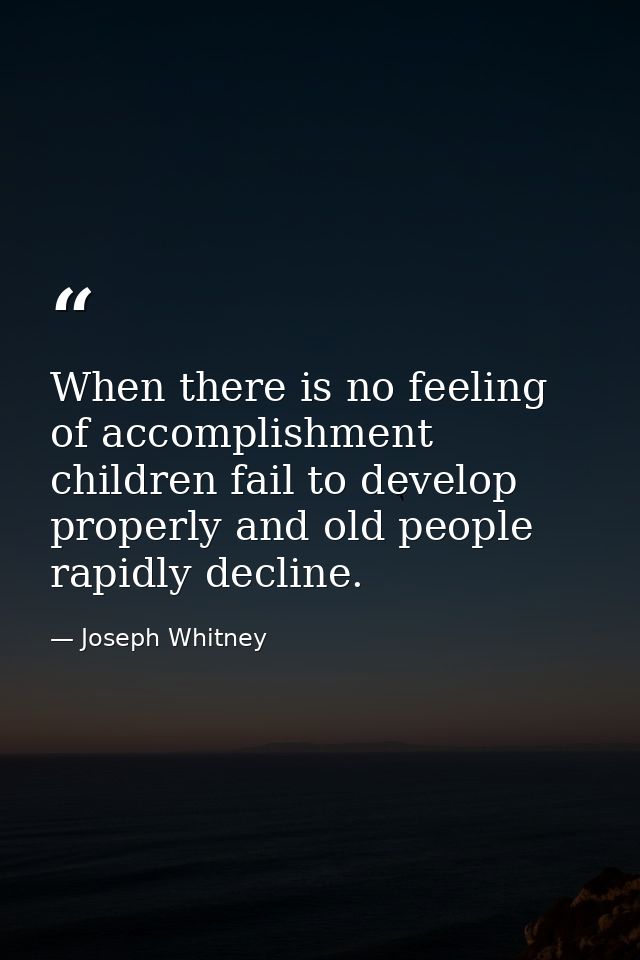 When there is no feeling of accomplishment  children fail to develop properly and old people rapidly decline. — Joseph Whitney