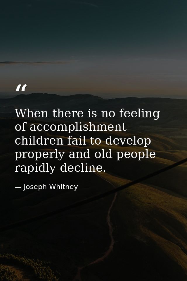 When there is no feeling of accomplishment  children fail to develop properly and old people rapidly decline. — Joseph Whitney