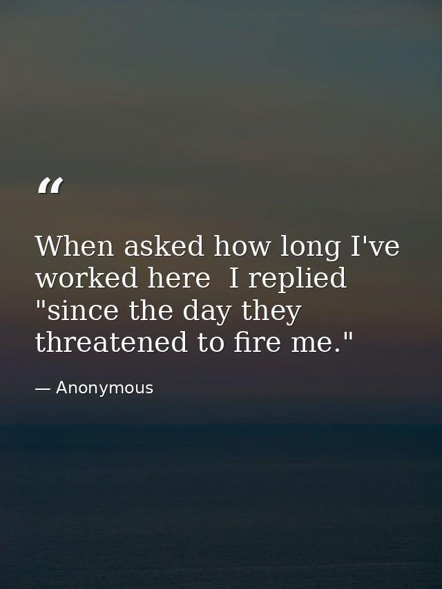 When asked how long I've worked here  I replied  "since the day they threatened to fire me." — Anonymous