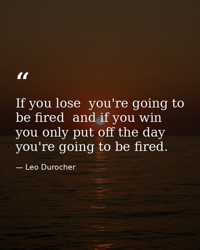 If you lose  you're going to be fired  and if you win  you only put off the day you're going to be fired. — Leo Durocher