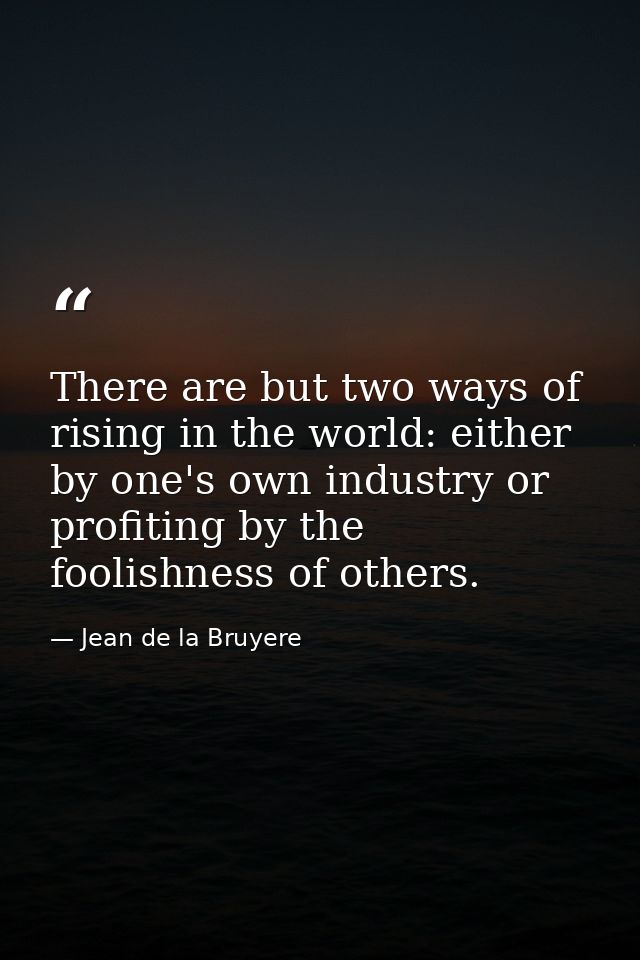 There are but two ways of rising in the world: either by one's own industry or profiting by the foolishness of others. — Jean de la Bruyere
