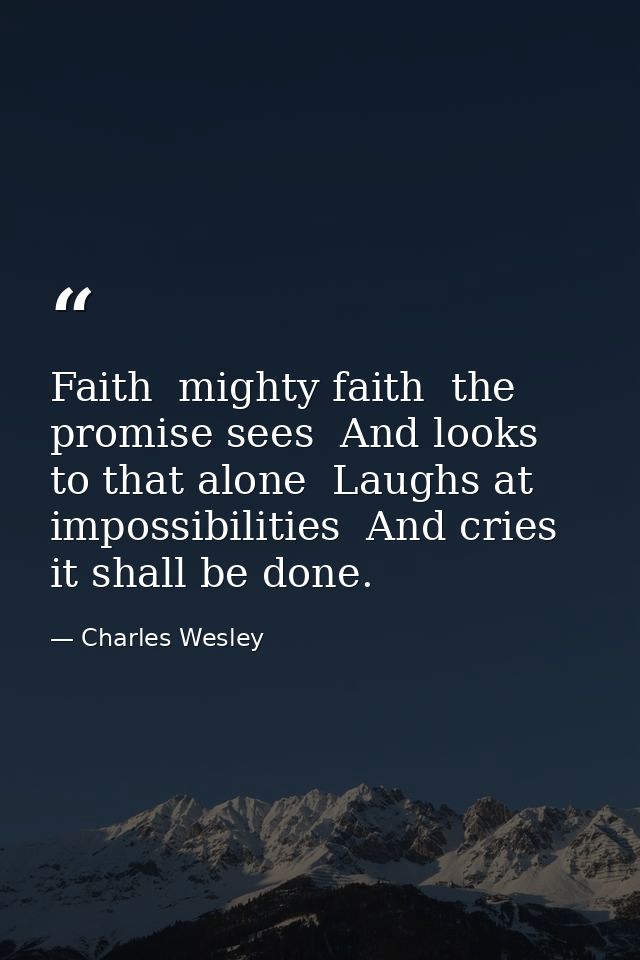 Faith  mighty faith  the promise sees  And looks to that alone  Laughs at impossibilities  And cries it shall be done. — Charles Wesley