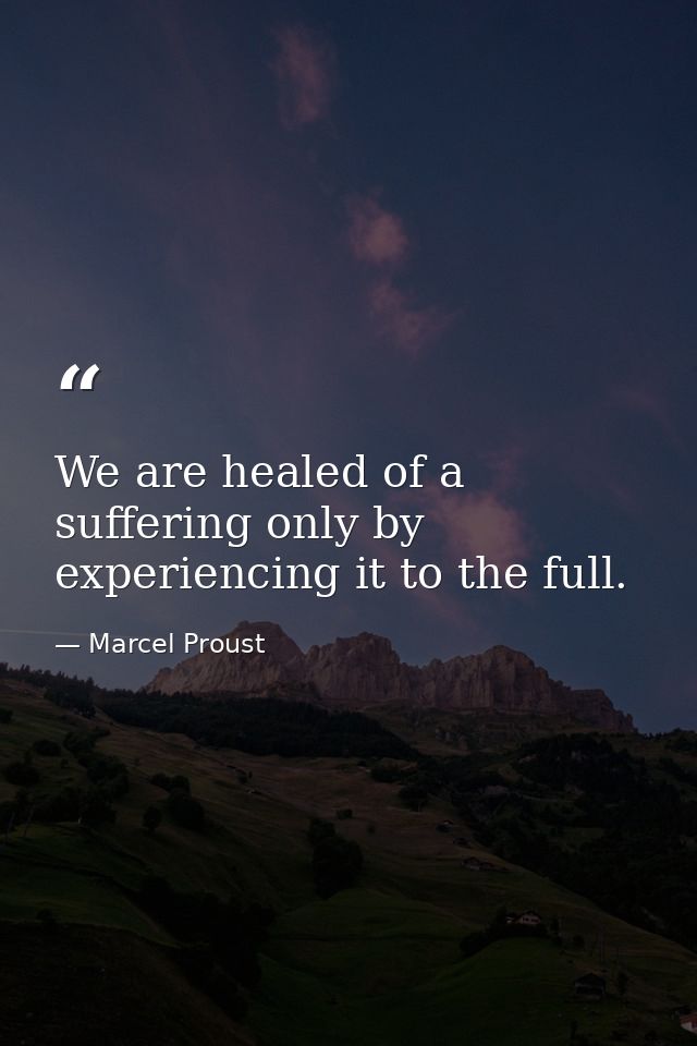 We are healed of a suffering only by experiencing it to the full. — Marcel Proust