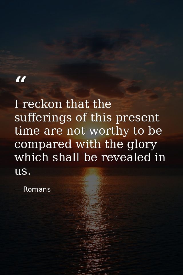 I reckon that the sufferings of this present time are not worthy to be compared with the glory which shall be revealed i — Romans