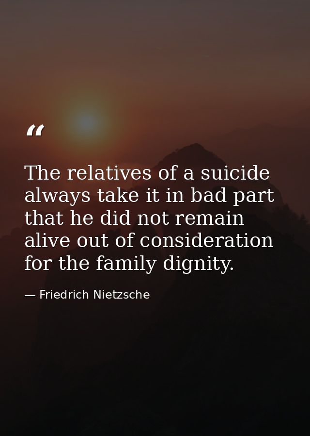 The relatives of a suicide always take it in bad part  that he did not remain alive out of consideration for the family  — Friedrich Nietzsche