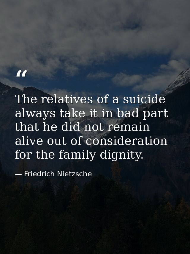 The relatives of a suicide always take it in bad part  that he did not remain alive out of consideration for the family  — Friedrich Nietzsche