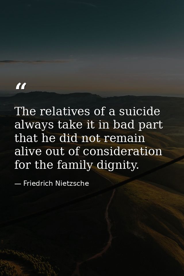 The relatives of a suicide always take it in bad part  that he did not remain alive out of consideration for the family  — Friedrich Nietzsche
