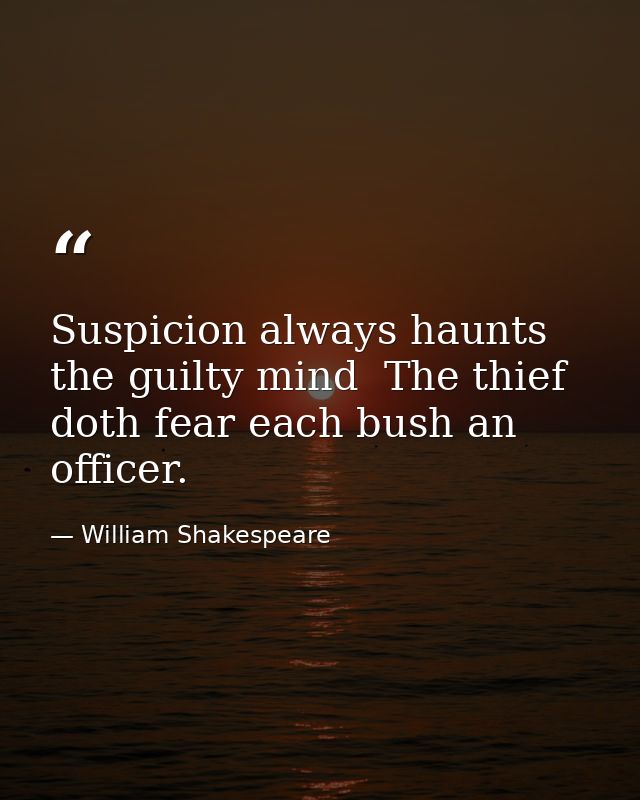 Suspicion always haunts the guilty mind  The thief doth fear each bush an officer. — William Shakespeare