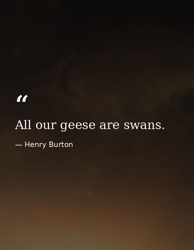 All our geese are swans. — Henry Burton