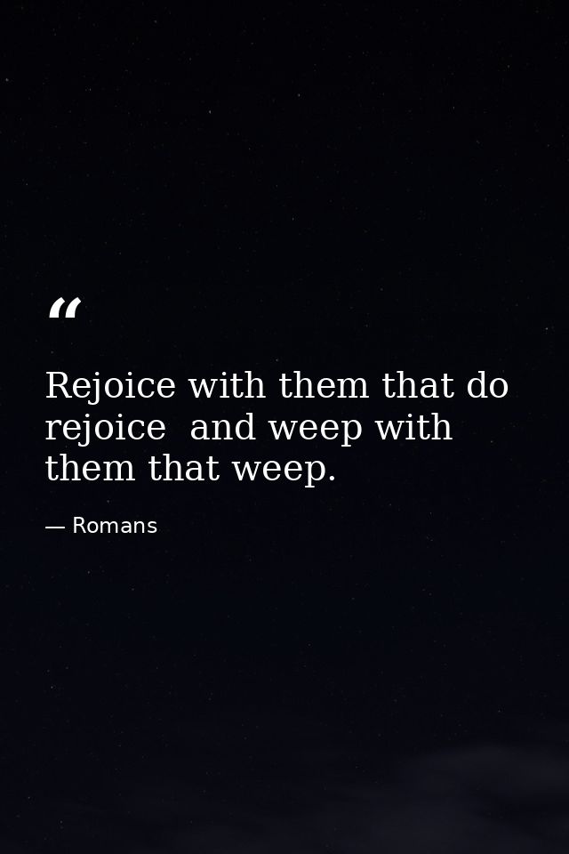 Rejoice with them that do rejoice  and weep with them that weep. — Romans