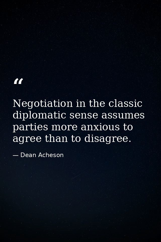 Negotiation in the classic diplomatic sense assumes parties more anxious to agree than to disagree. — Dean Acheson