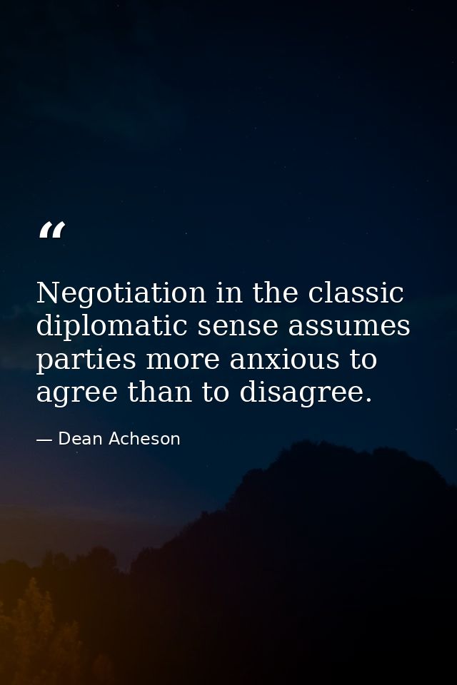 Negotiation in the classic diplomatic sense assumes parties more anxious to agree than to disagree. — Dean Acheson
