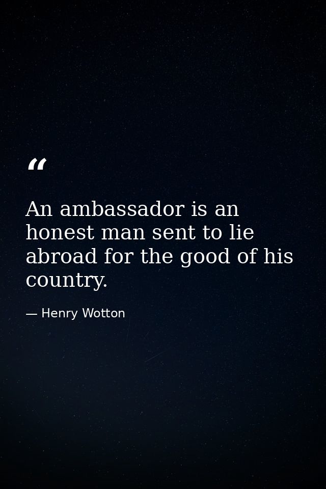 An ambassador is an honest man sent to lie abroad for the good of his country. — Henry Wotton