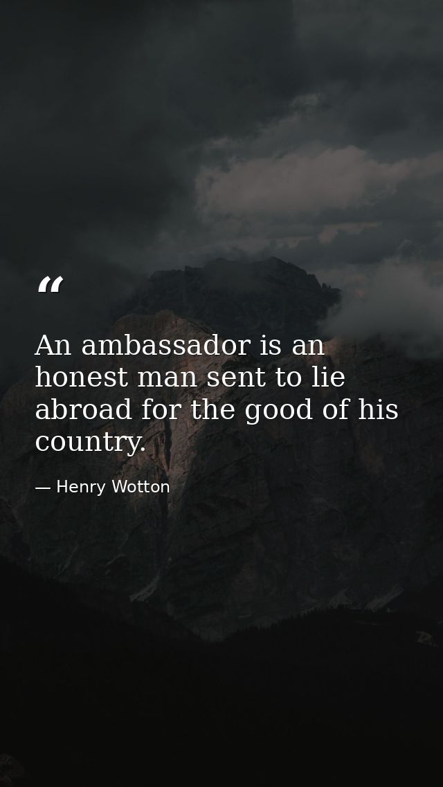 An ambassador is an honest man sent to lie abroad for the good of his country. — Henry Wotton