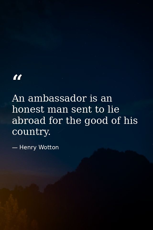 An ambassador is an honest man sent to lie abroad for the good of his country. — Henry Wotton