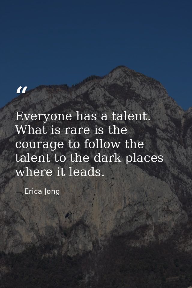 Everyone has a talent. What is rare is the courage to follow the talent to the dark places where it leads. — Erica Jong
