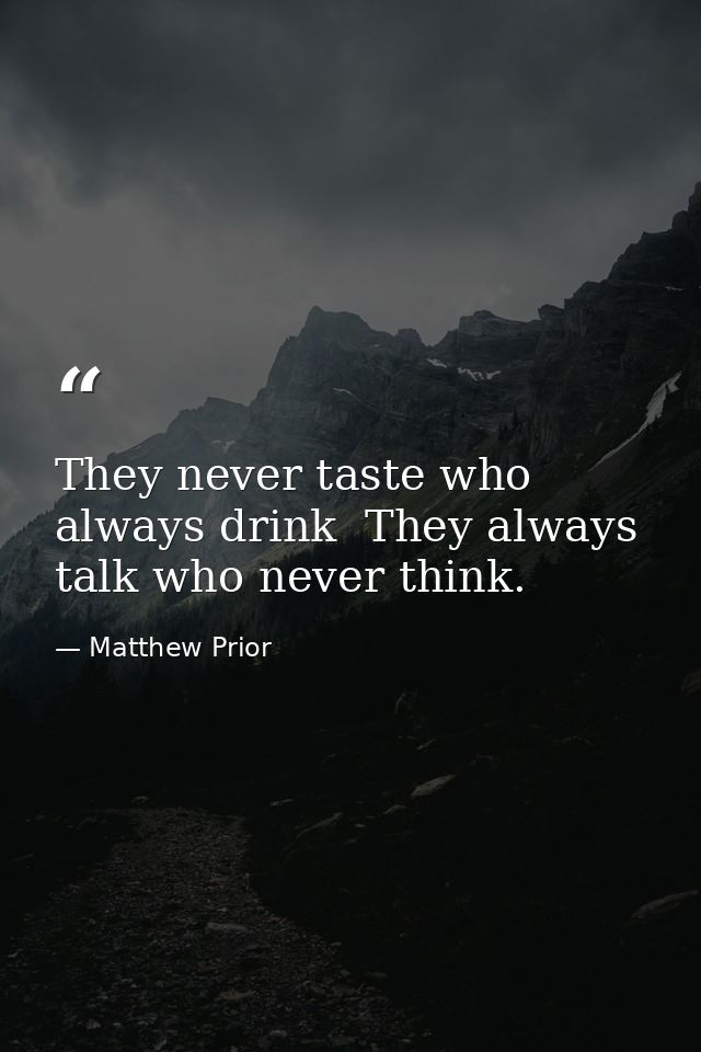 They never taste who always drink  They always talk who never think. — Matthew Prior