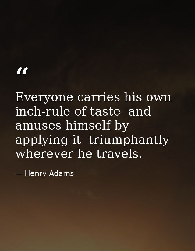 Everyone carries his own inch-rule of taste  and amuses himself by applying it  triumphantly  wherever he travels. — Henry Adams