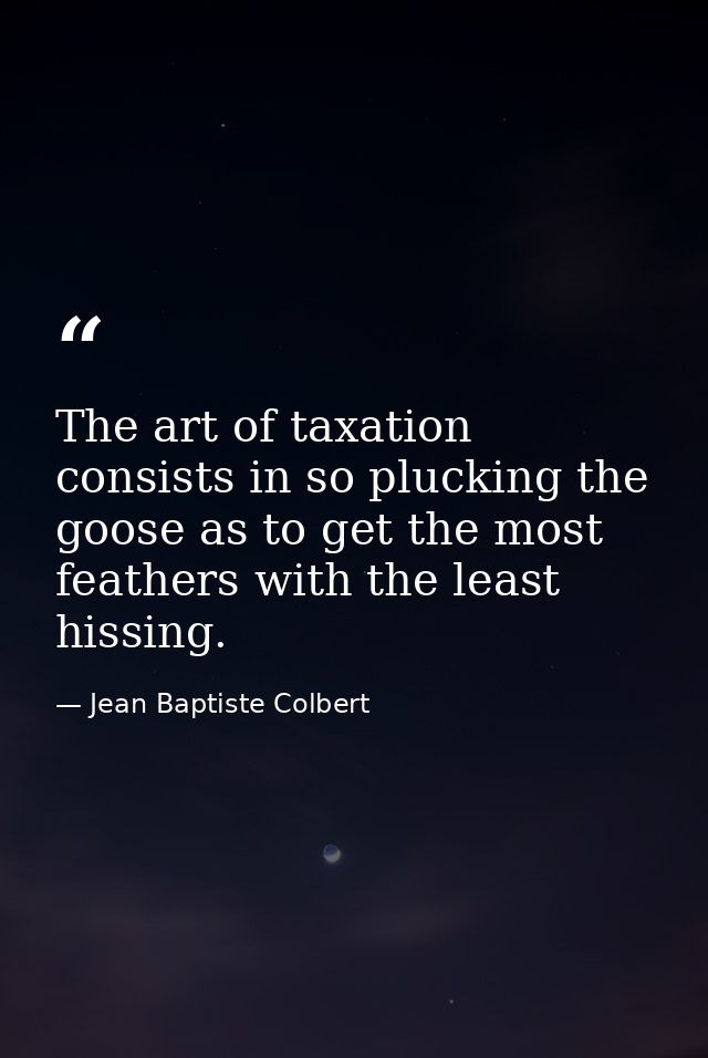 The art of taxation consists in so plucking the goose as to get the most feathers with the least hissing. — Jean Baptiste Colbert