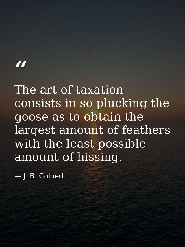 The art of taxation consists in so plucking the goose as to obtain the largest amount of feathers with the least possibl — J. B. Colbert