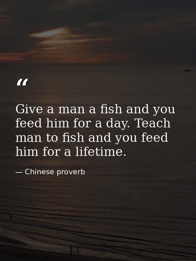 Give a man a fish and you feed him for a day. Teach man to fish and you feed him for a lifetime. — Chinese proverb