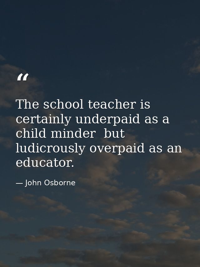 The school teacher is certainly underpaid as a child minder  but ludicrously overpaid as an educator. — John Osborne