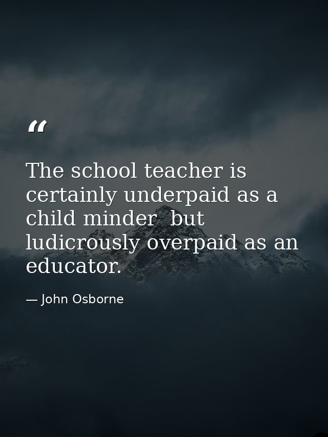 The school teacher is certainly underpaid as a child minder  but ludicrously overpaid as an educator. — John Osborne