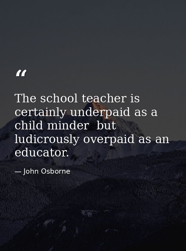 The school teacher is certainly underpaid as a child minder  but ludicrously overpaid as an educator. — John Osborne