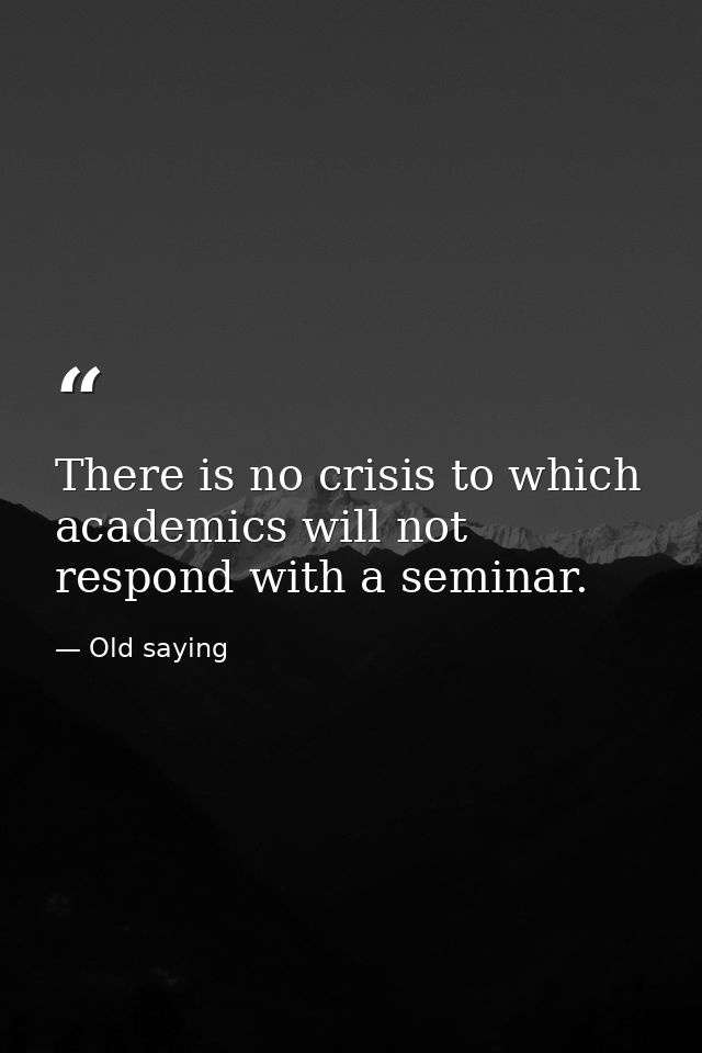 There is no crisis to which academics will not respond with a seminar. — Old saying