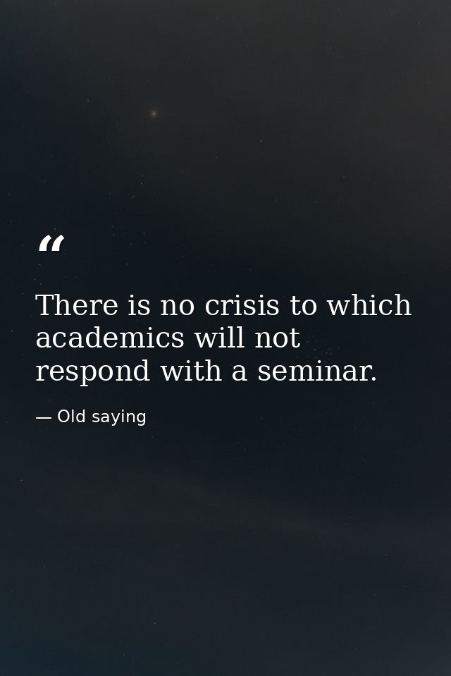 There is no crisis to which academics will not respond with a seminar. — Old saying