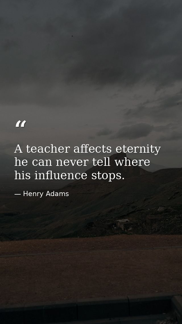 A teacher affects eternity  he can never tell where his influence stops. — Henry Adams