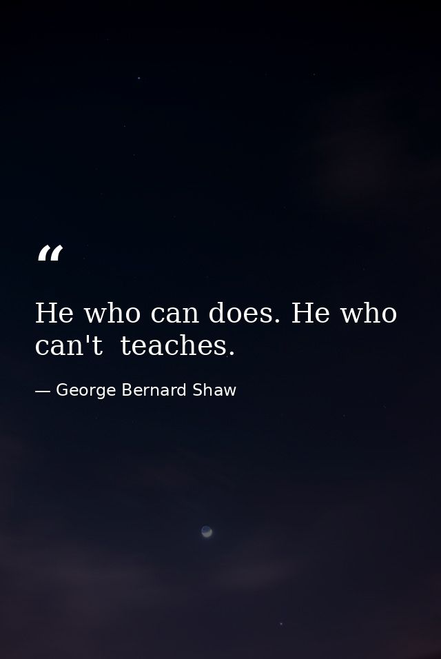 He who can does. He who can't  teaches. — George Bernard Shaw