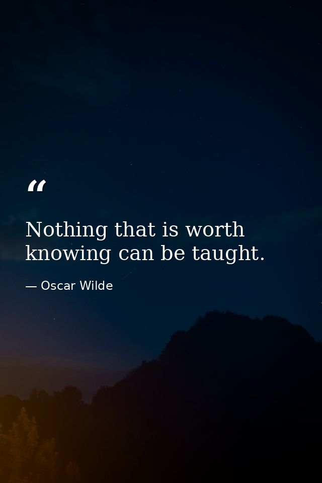 Nothing that is worth knowing can be taught. — Oscar Wilde