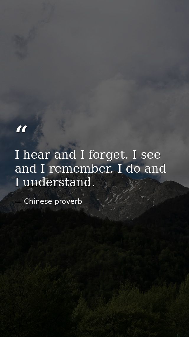I hear and I forget. I see and I remember. I do and I understand. — Chinese proverb