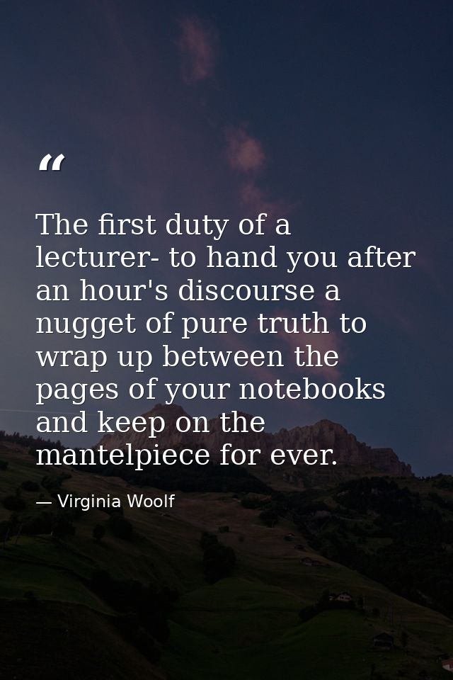 The first duty of a lecturer- to hand you after an hour's discourse a nugget of pure truth to wrap up between the pages  — Virginia Woolf