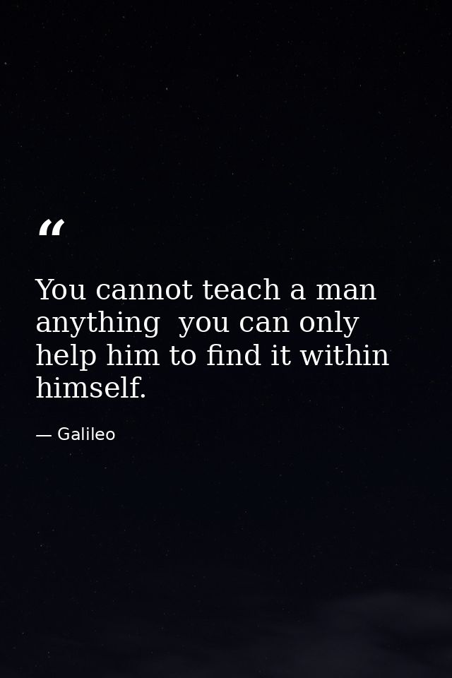 You cannot teach a man anything  you can only help him to find it within himself. — Galileo