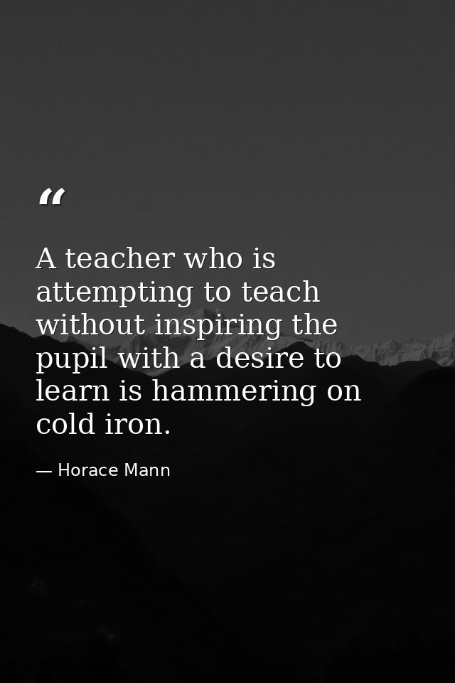 A teacher who is attempting to teach without inspiring the pupil with a desire to learn is hammering on cold iron. — Horace Mann
