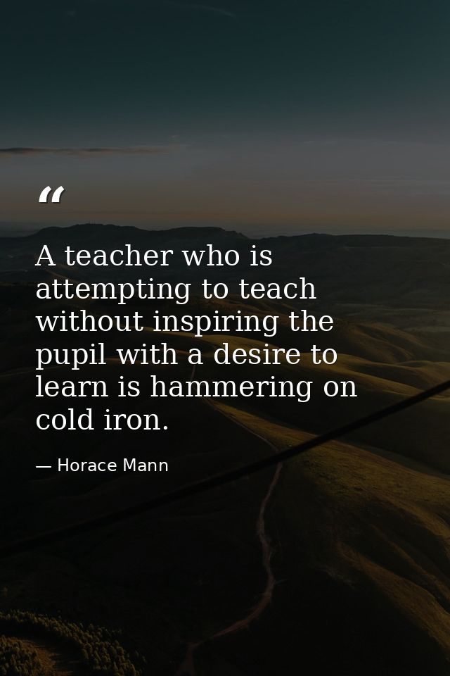 A teacher who is attempting to teach without inspiring the pupil with a desire to learn is hammering on cold iron. — Horace Mann