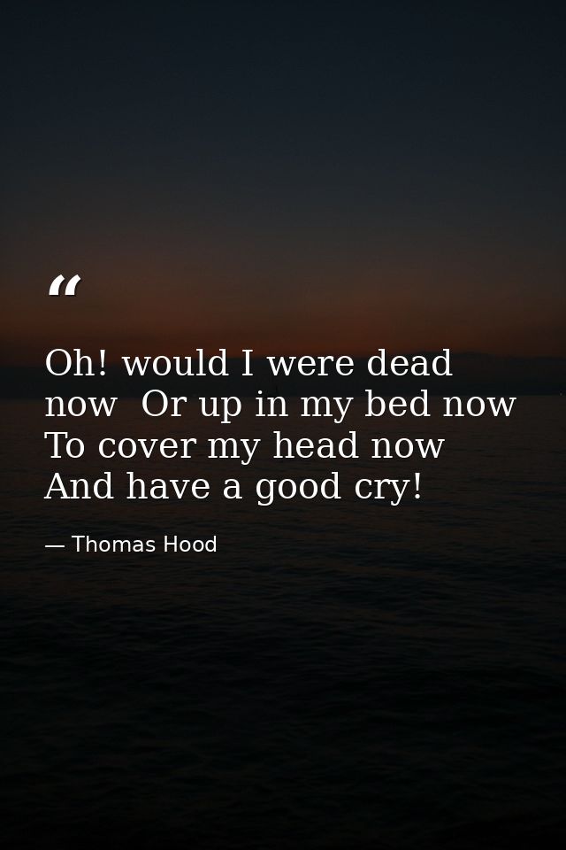 Oh! would I were dead now  Or up in my bed now  To cover my head now And have a good cry! — Thomas Hood