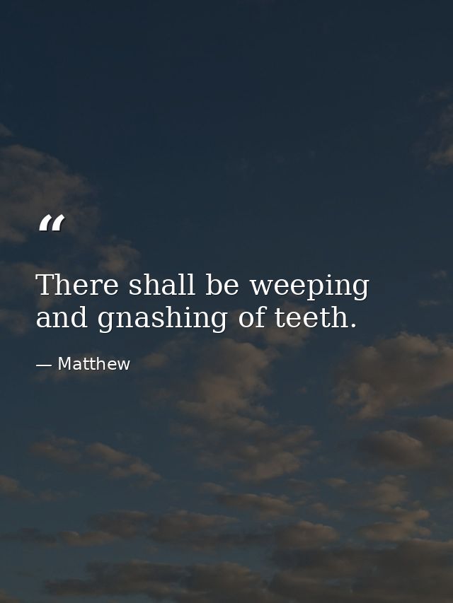 There shall be weeping and gnashing of teeth. — Matthew