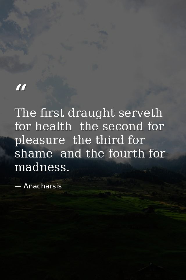 The first draught serveth for health  the second for pleasure  the third for shame  and the fourth for madness. — Anacharsis
