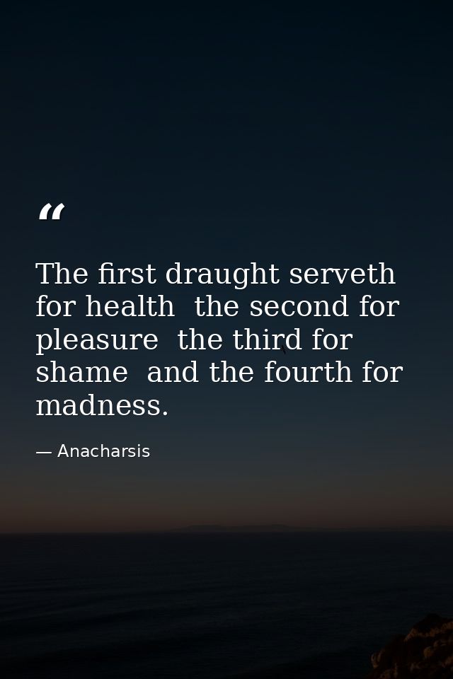 The first draught serveth for health  the second for pleasure  the third for shame  and the fourth for madness. — Anacharsis