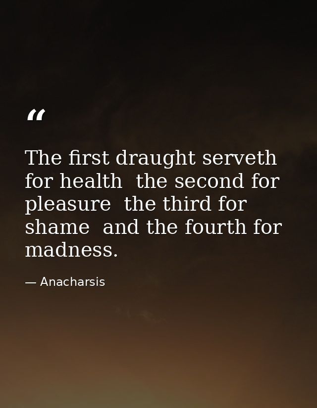 The first draught serveth for health  the second for pleasure  the third for shame  and the fourth for madness. — Anacharsis