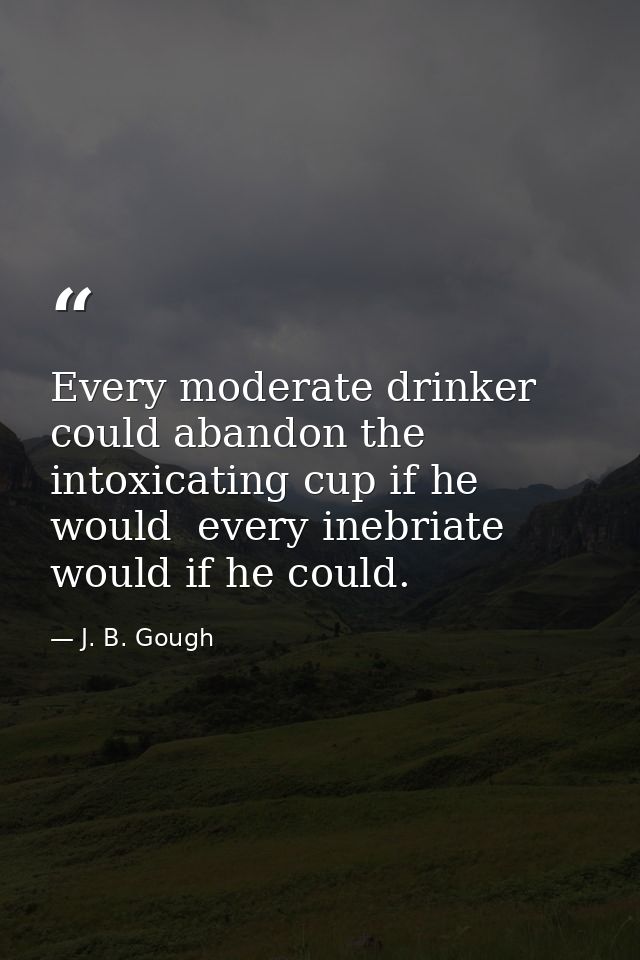 Every moderate drinker could abandon the intoxicating cup if he would  every inebriate would if he could. — J. B. Gough
